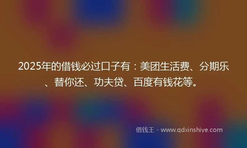 2025年的借钱必过口子有：美团生活费、分期乐、替你还、功夫贷、百度有钱花等。