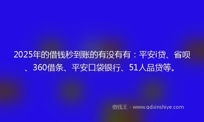 2025年的借钱秒到账的有没有有：平安i贷、省呗、360借条、平安口袋银行、51人品贷等。