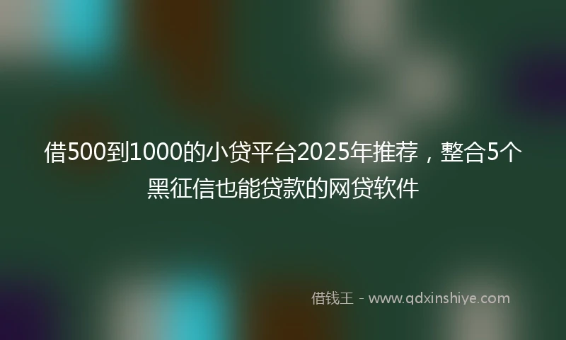 借500到1000的小贷平台2025年推荐，整合5个黑征信也能贷款的网贷软件