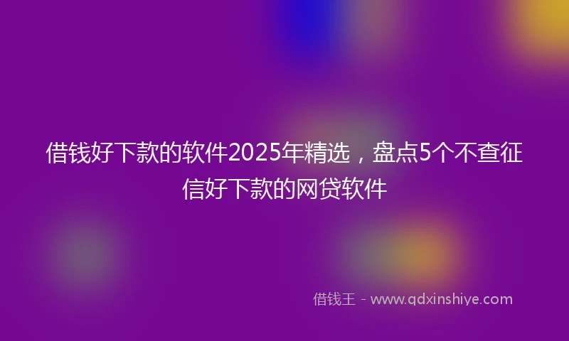 借钱好下款的软件2025年精选，盘点5个不查征信好下款的网贷软件