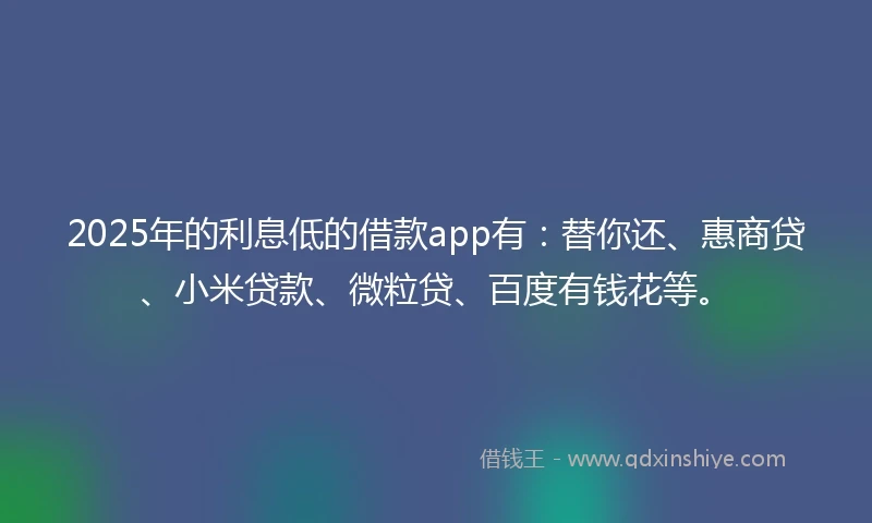 2025年的利息低的借款app有：替你还、惠商贷、小米贷款、微粒贷、百度有钱花等。