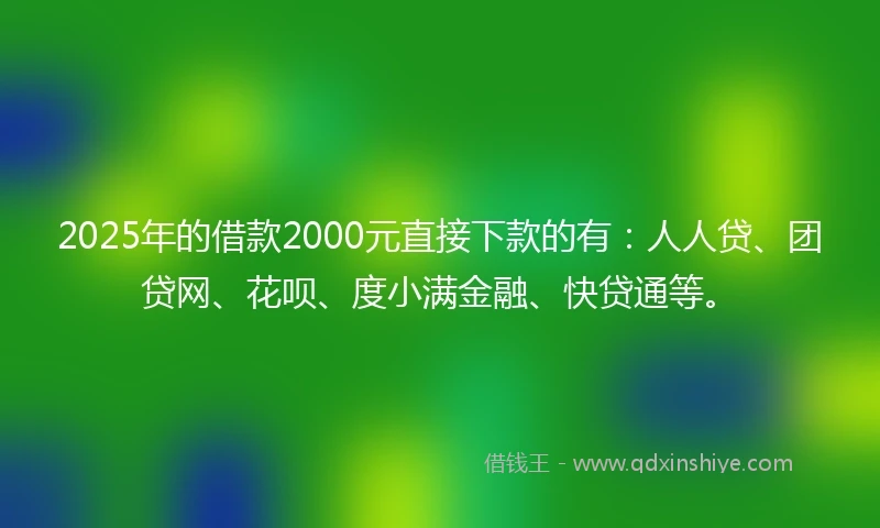 2025年的借款2000元直接下款的有：人人贷、团贷网、花呗、度小满金融、快贷通等。
