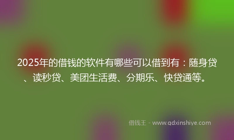 2025年的借钱的软件有哪些可以借到有：随身贷、读秒贷、美团生活费、分期乐、快贷通等。
