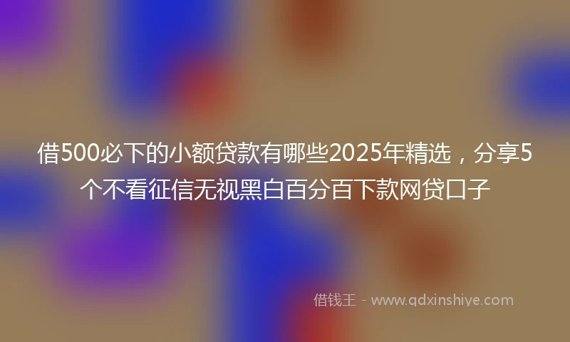 借500必下的小额贷款有哪些2025年精选，分享5个不看征信无视黑白百分百下款网贷口子