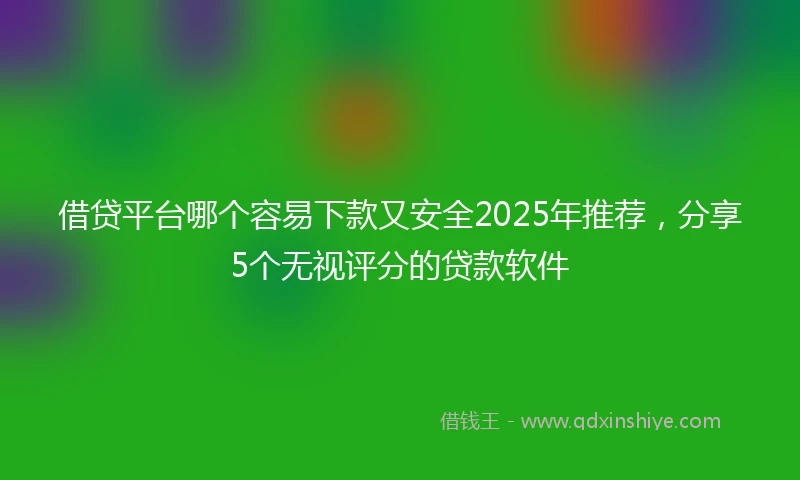 借贷平台哪个容易下款又安全2025年推荐，分享5个无视评分的贷款软件