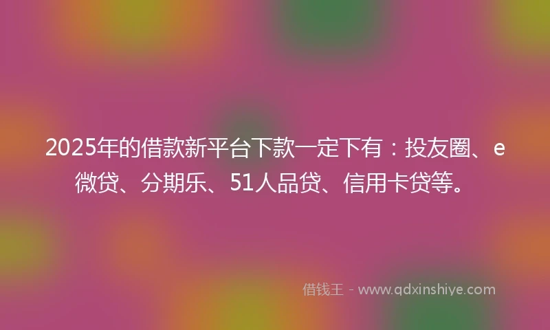 2025年的借款新平台下款一定下有：投友圈、e微贷、分期乐、51人品贷、信用卡贷等。