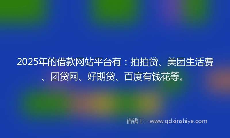 2025年的借款网站平台有：拍拍贷、美团生活费、团贷网、好期贷、百度有钱花等。