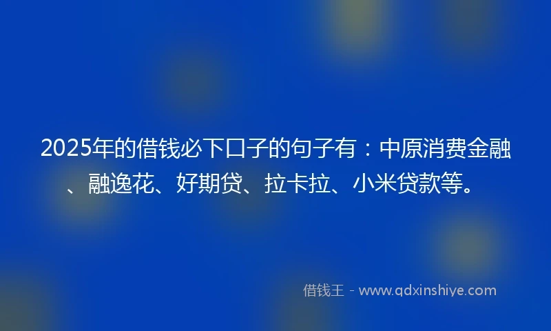 2025年的借钱必下口子的句子有：中原消费金融、融逸花、好期贷、拉卡拉、小米贷款等。