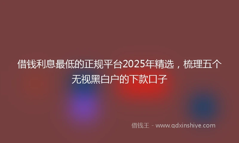 借钱利息最低的正规平台2025年精选，梳理五个无视黑白户的下款口子