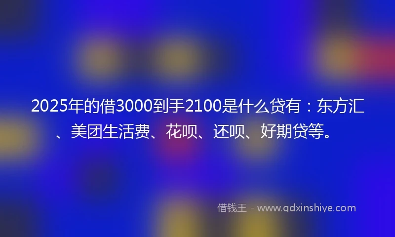 2025年的借3000到手2100是什么贷有：东方汇、美团生活费、花呗、还呗、好期贷等。