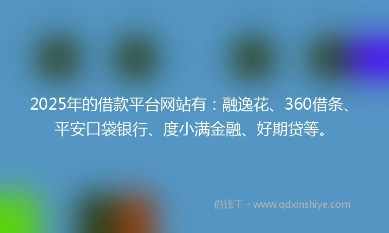 2025年的借款平台网站有：融逸花、360借条、平安口袋银行、度小满金融、好期贷等。