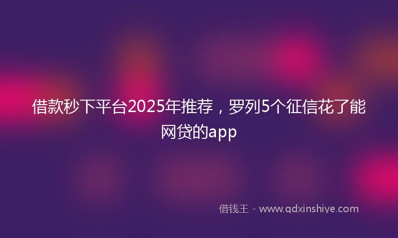 借款秒下平台2025年推荐，罗列5个征信花了能网贷的app
