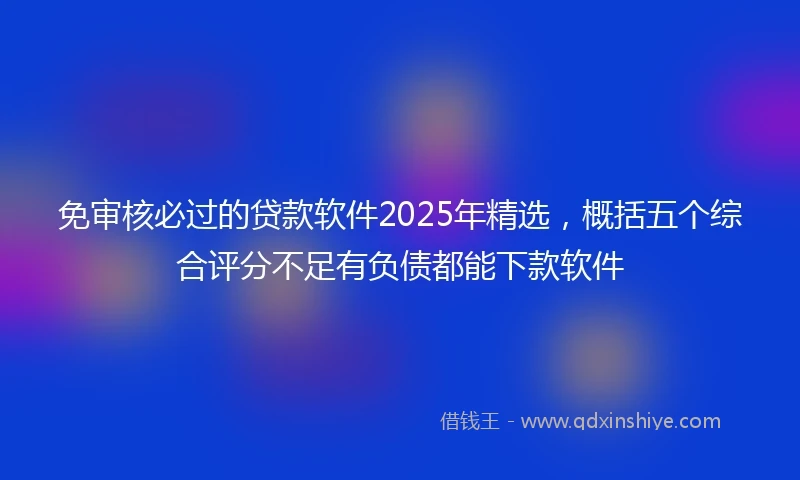 免审核必过的贷款软件2025年精选，概括五个综合评分不足有负债都能下款软件