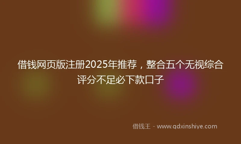 借钱网页版注册2025年推荐，整合五个无视综合评分不足必下款口子