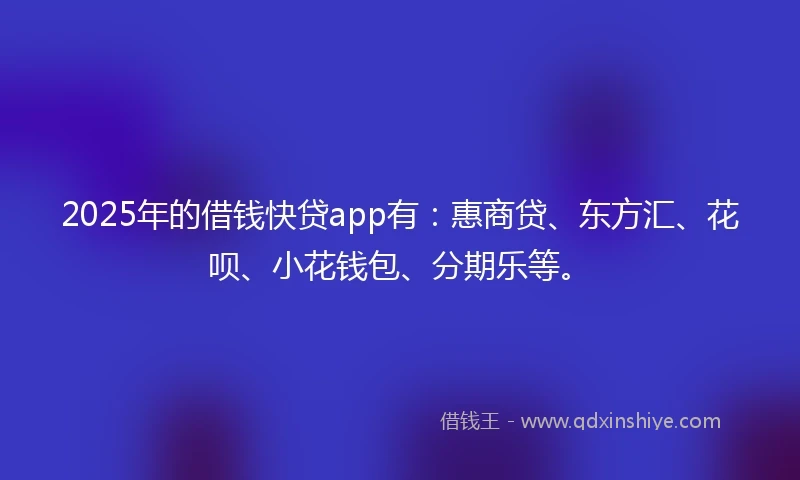 2025年的借钱快贷app有：惠商贷、东方汇、花呗、小花钱包、分期乐等。