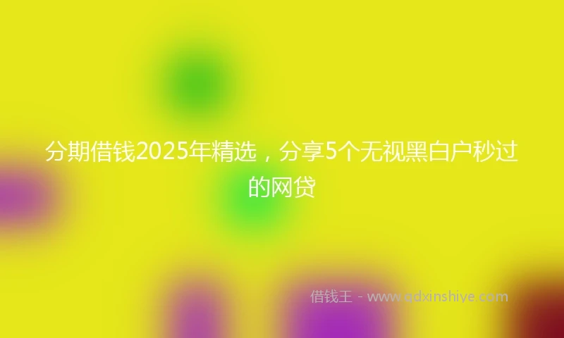 分期借钱2025年精选，分享5个无视黑白户秒过的网贷