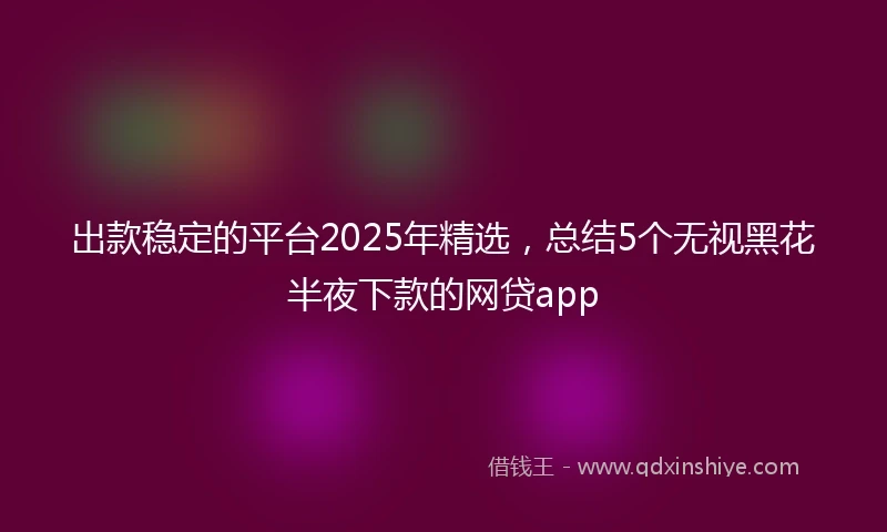 出款稳定的平台2025年精选，总结5个无视黑花半夜下款的网贷app
