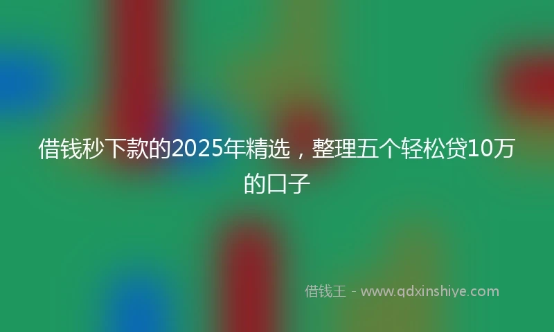 借钱秒下款的2025年精选，整理五个轻松贷10万的口子