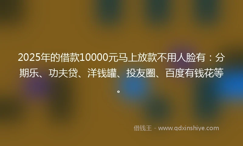 2025年的借款10000元马上放款不用人脸有：分期乐、功夫贷、洋钱罐、投友圈、百度有钱花等。