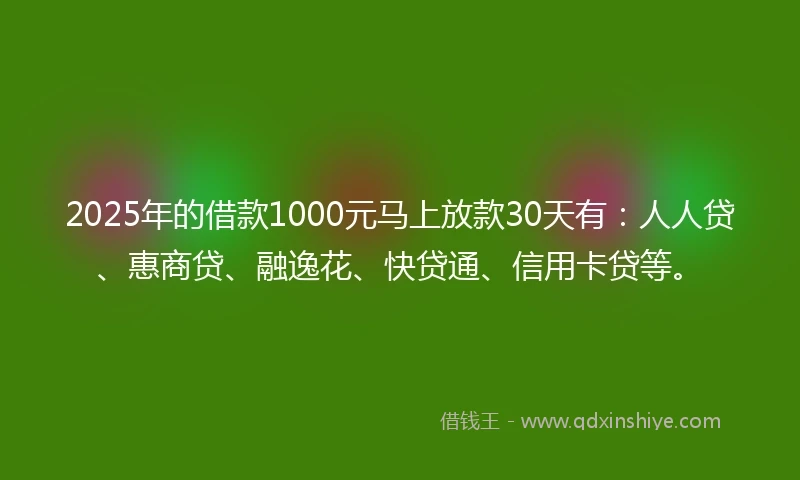 2025年的借款1000元马上放款30天有：人人贷、惠商贷、融逸花、快贷通、信用卡贷等。