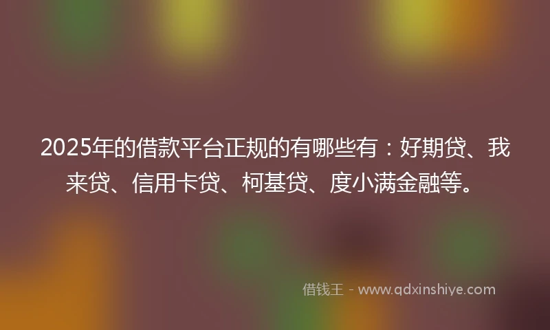 2025年的借款平台正规的有哪些有：好期贷、我来贷、信用卡贷、柯基贷、度小满金融等。
