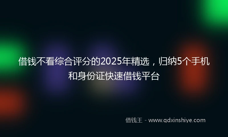 借钱不看综合评分的2025年精选，归纳5个手机和身份证快速借钱平台