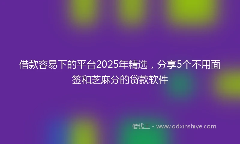 借款容易下的平台2025年精选，分享5个不用面签和芝麻分的贷款软件