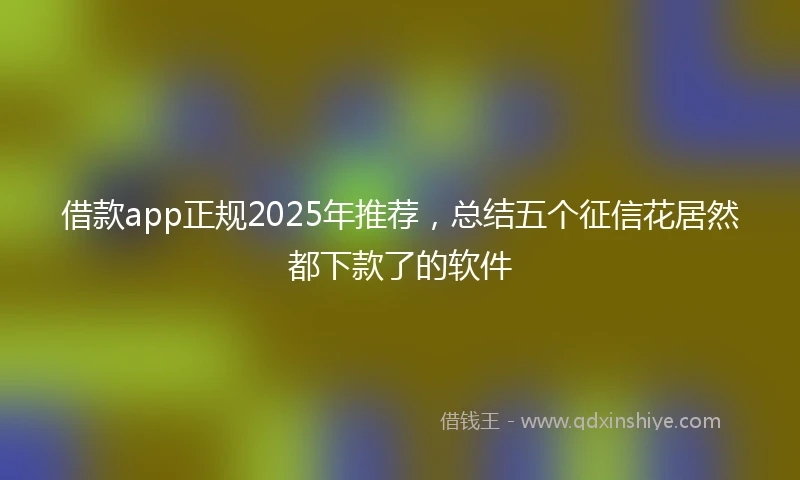 借款app正规2025年推荐，总结五个征信花居然都下款了的软件