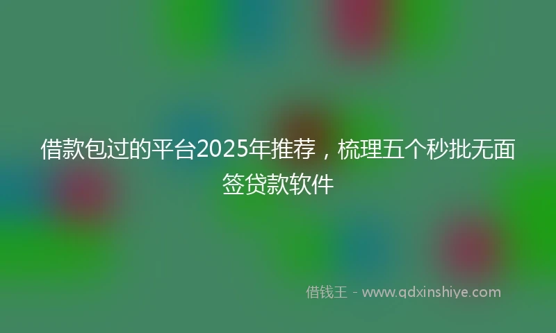 借款包过的平台2025年推荐，梳理五个秒批无面签贷款软件