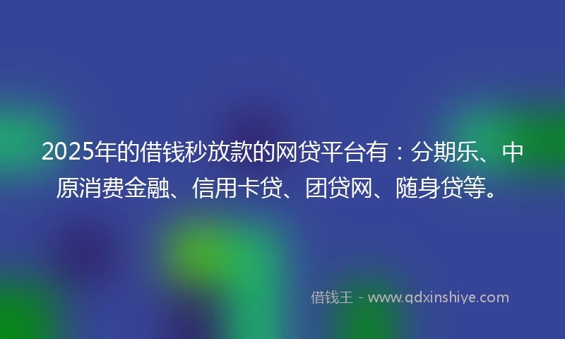 2025年的借钱秒放款的网贷平台有：分期乐、中原消费金融、信用卡贷、团贷网、随身贷等。