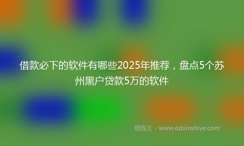 借款必下的软件有哪些2025年推荐，盘点5个苏州黑户贷款5万的软件