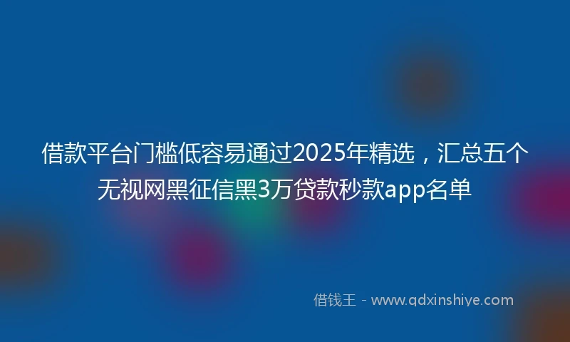 借款平台门槛低容易通过2025年精选，汇总五个无视网黑征信黑3万贷款秒款app名单