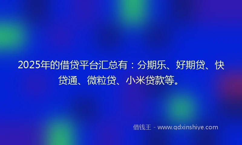 2025年的借贷平台汇总有：分期乐、好期贷、快贷通、微粒贷、小米贷款等。