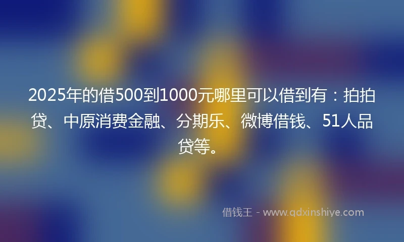 2025年的借500到1000元哪里可以借到有：拍拍贷、中原消费金融、分期乐、微博借钱、51人品贷等。