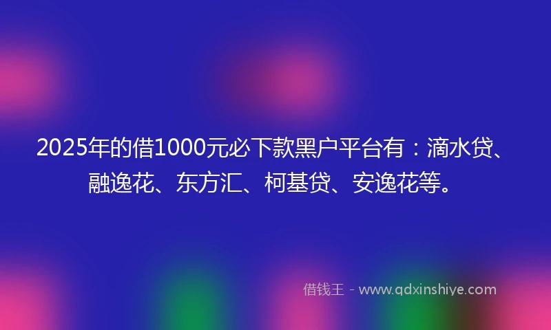 2025年的借1000元必下款黑户平台有：滴水贷、融逸花、东方汇、柯基贷、安逸花等。