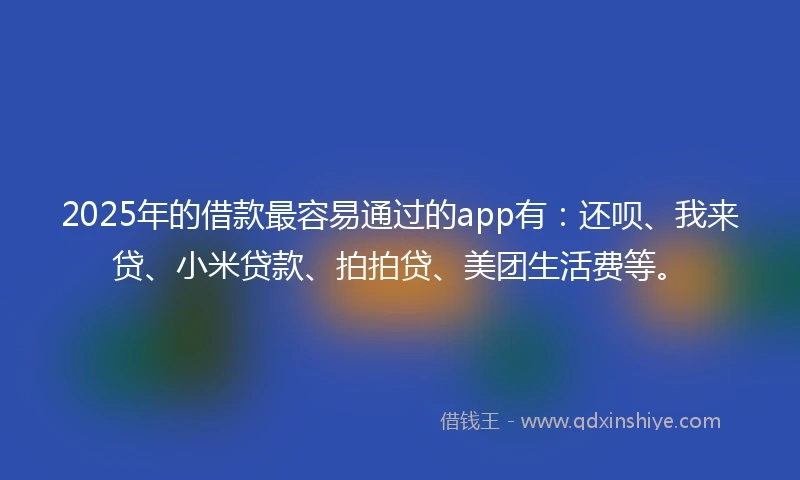 2025年的借款最容易通过的app有：还呗、我来贷、小米贷款、拍拍贷、美团生活费等。