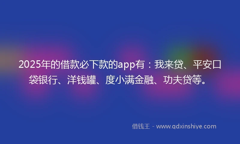 2025年的借款必下款的app有：我来贷、平安口袋银行、洋钱罐、度小满金融、功夫贷等。