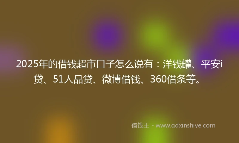 2025年的借钱超市口子怎么说有：洋钱罐、平安i贷、51人品贷、微博借钱、360借条等。