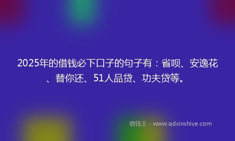 2025年的借钱必下口子的句子有：省呗、安逸花、替你还、51人品贷、功夫贷等。