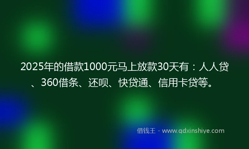 2025年的借款1000元马上放款30天有：人人贷、360借条、还呗、快贷通、信用卡贷等。