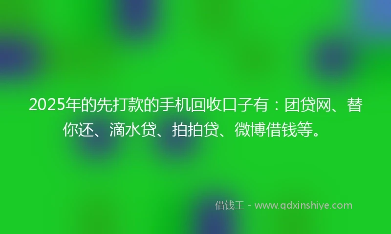 2025年的先打款的手机回收口子有：团贷网、替你还、滴水贷、拍拍贷、微博借钱等。