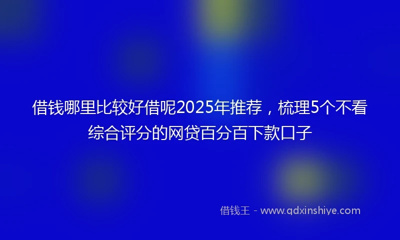 借钱哪里比较好借呢2025年推荐，梳理5个不看综合评分的网贷百分百下款口子