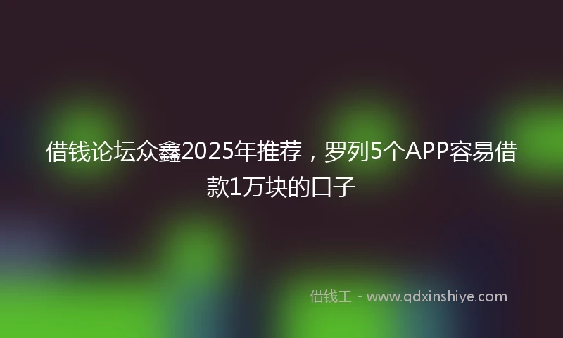 借钱论坛众鑫2025年推荐，罗列5个APP容易借款1万块的口子