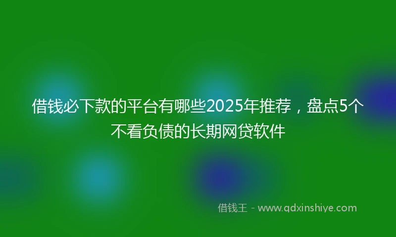 借钱必下款的平台有哪些2025年推荐，盘点5个不看负债的长期网贷软件