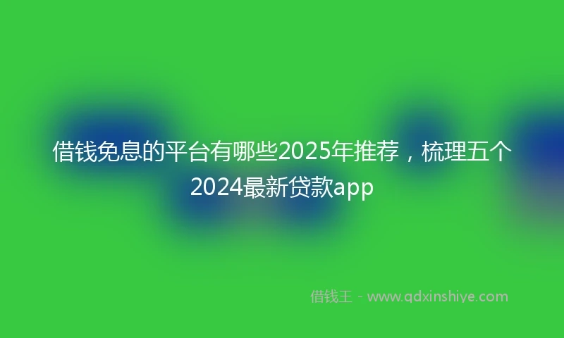 借钱免息的平台有哪些2025年推荐，梳理五个2024最新贷款app