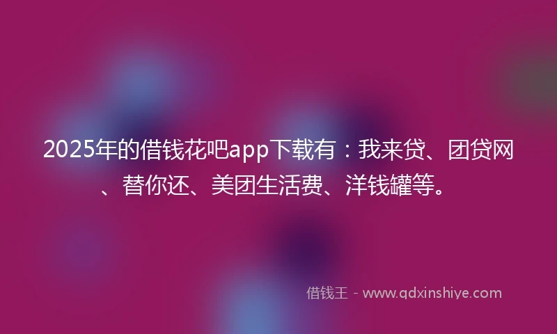 2025年的借钱花吧app下载有：我来贷、团贷网、替你还、美团生活费、洋钱罐等。