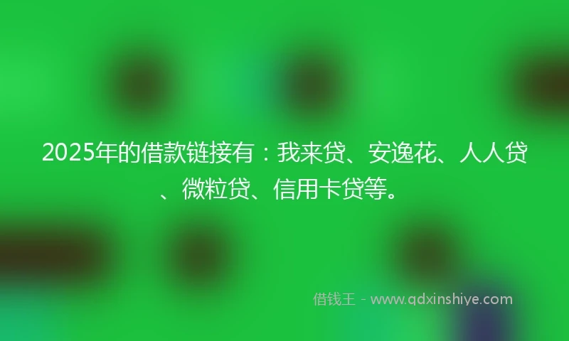2025年的借款链接有：我来贷、安逸花、人人贷、微粒贷、信用卡贷等。