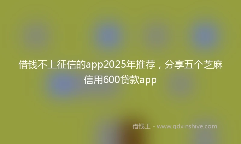 借钱不上征信的app2025年推荐，分享五个芝麻信用600贷款app