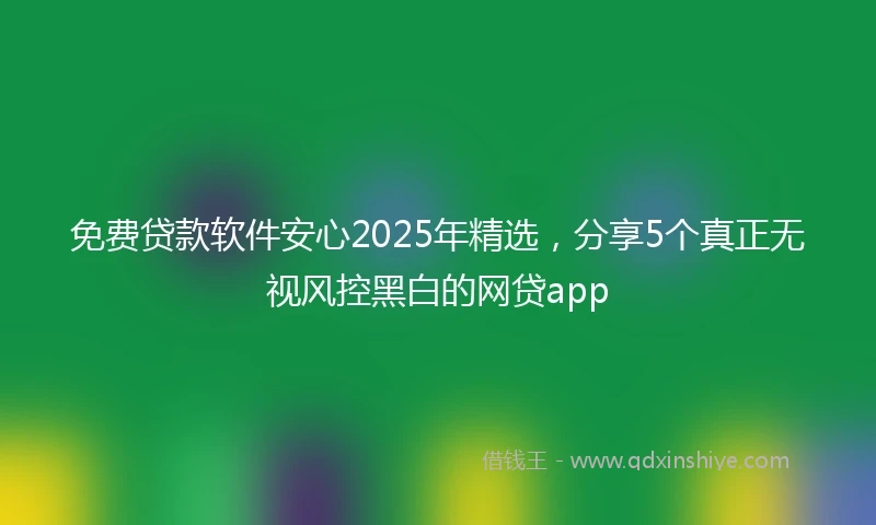 免费贷款软件安心2025年精选，分享5个真正无视风控黑白的网贷app