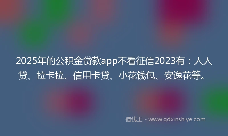 2025年的公积金贷款app不看征信2023有：人人贷、拉卡拉、信用卡贷、小花钱包、安逸花等。